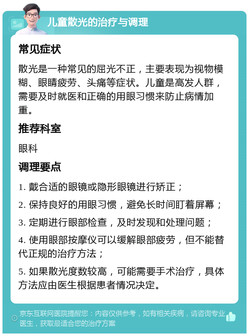 儿童散光的治疗与调理 常见症状 散光是一种常见的屈光不正，主要表现为视物模糊、眼睛疲劳、头痛等症状。儿童是高发人群，需要及时就医和正确的用眼习惯来防止病情加重。 推荐科室 眼科 调理要点 1. 戴合适的眼镜或隐形眼镜进行矫正； 2. 保持良好的用眼习惯，避免长时间盯着屏幕； 3. 定期进行眼部检查，及时发现和处理问题； 4. 使用眼部按摩仪可以缓解眼部疲劳，但不能替代正规的治疗方法； 5. 如果散光度数较高，可能需要手术治疗，具体方法应由医生根据患者情况决定。