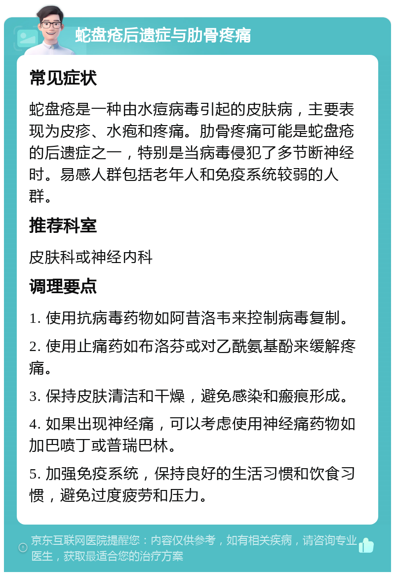 蛇盘疮后遗症与肋骨疼痛 常见症状 蛇盘疮是一种由水痘病毒引起的皮肤病，主要表现为皮疹、水疱和疼痛。肋骨疼痛可能是蛇盘疮的后遗症之一，特别是当病毒侵犯了多节断神经时。易感人群包括老年人和免疫系统较弱的人群。 推荐科室 皮肤科或神经内科 调理要点 1. 使用抗病毒药物如阿昔洛韦来控制病毒复制。 2. 使用止痛药如布洛芬或对乙酰氨基酚来缓解疼痛。 3. 保持皮肤清洁和干燥，避免感染和瘢痕形成。 4. 如果出现神经痛，可以考虑使用神经痛药物如加巴喷丁或普瑞巴林。 5. 加强免疫系统，保持良好的生活习惯和饮食习惯，避免过度疲劳和压力。