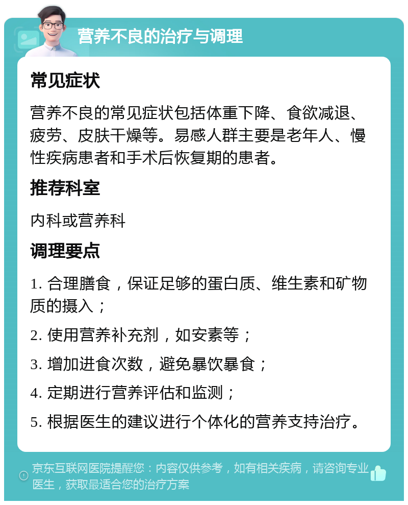 营养不良的治疗与调理 常见症状 营养不良的常见症状包括体重下降、食欲减退、疲劳、皮肤干燥等。易感人群主要是老年人、慢性疾病患者和手术后恢复期的患者。 推荐科室 内科或营养科 调理要点 1. 合理膳食，保证足够的蛋白质、维生素和矿物质的摄入； 2. 使用营养补充剂，如安素等； 3. 增加进食次数，避免暴饮暴食； 4. 定期进行营养评估和监测； 5. 根据医生的建议进行个体化的营养支持治疗。