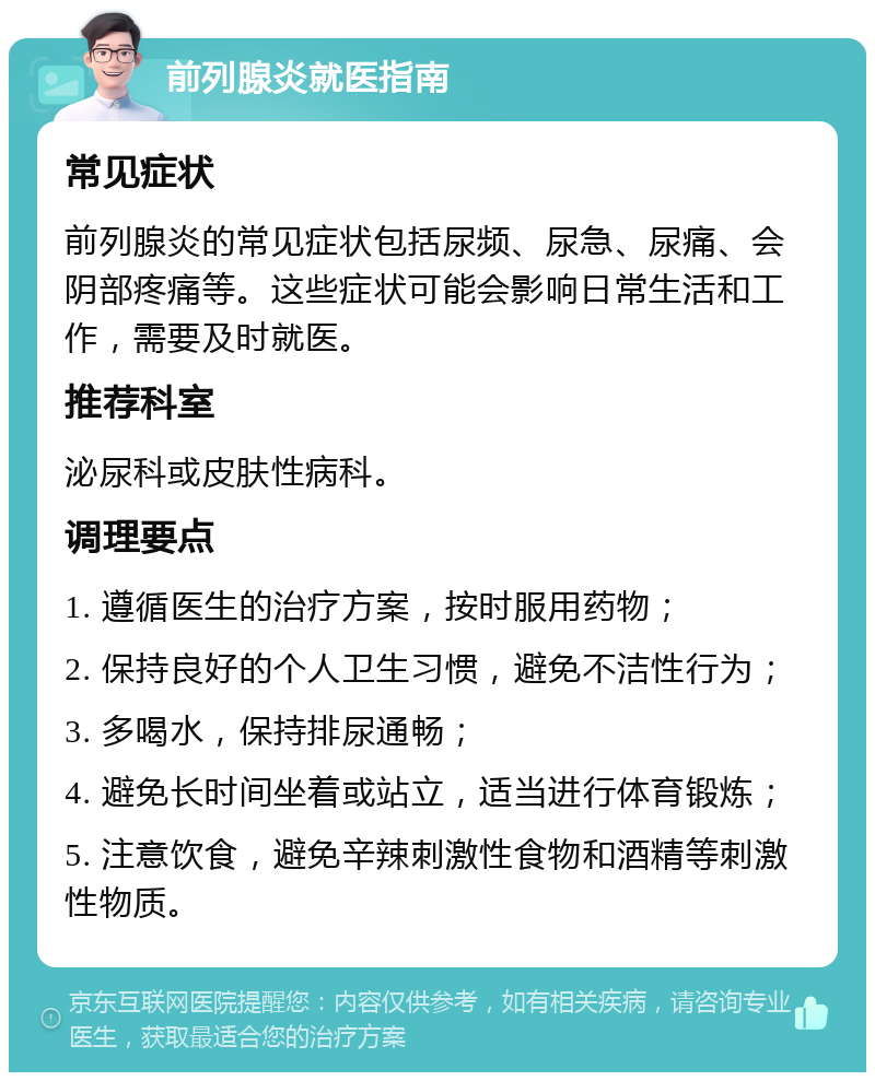 前列腺炎就医指南 常见症状 前列腺炎的常见症状包括尿频、尿急、尿痛、会阴部疼痛等。这些症状可能会影响日常生活和工作，需要及时就医。 推荐科室 泌尿科或皮肤性病科。 调理要点 1. 遵循医生的治疗方案，按时服用药物； 2. 保持良好的个人卫生习惯，避免不洁性行为； 3. 多喝水，保持排尿通畅； 4. 避免长时间坐着或站立，适当进行体育锻炼； 5. 注意饮食，避免辛辣刺激性食物和酒精等刺激性物质。