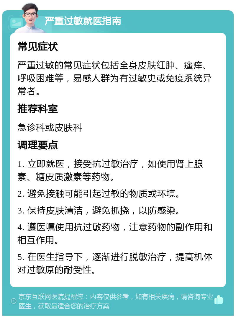 严重过敏就医指南 常见症状 严重过敏的常见症状包括全身皮肤红肿、瘙痒、呼吸困难等，易感人群为有过敏史或免疫系统异常者。 推荐科室 急诊科或皮肤科 调理要点 1. 立即就医，接受抗过敏治疗，如使用肾上腺素、糖皮质激素等药物。 2. 避免接触可能引起过敏的物质或环境。 3. 保持皮肤清洁，避免抓挠，以防感染。 4. 遵医嘱使用抗过敏药物，注意药物的副作用和相互作用。 5. 在医生指导下，逐渐进行脱敏治疗，提高机体对过敏原的耐受性。