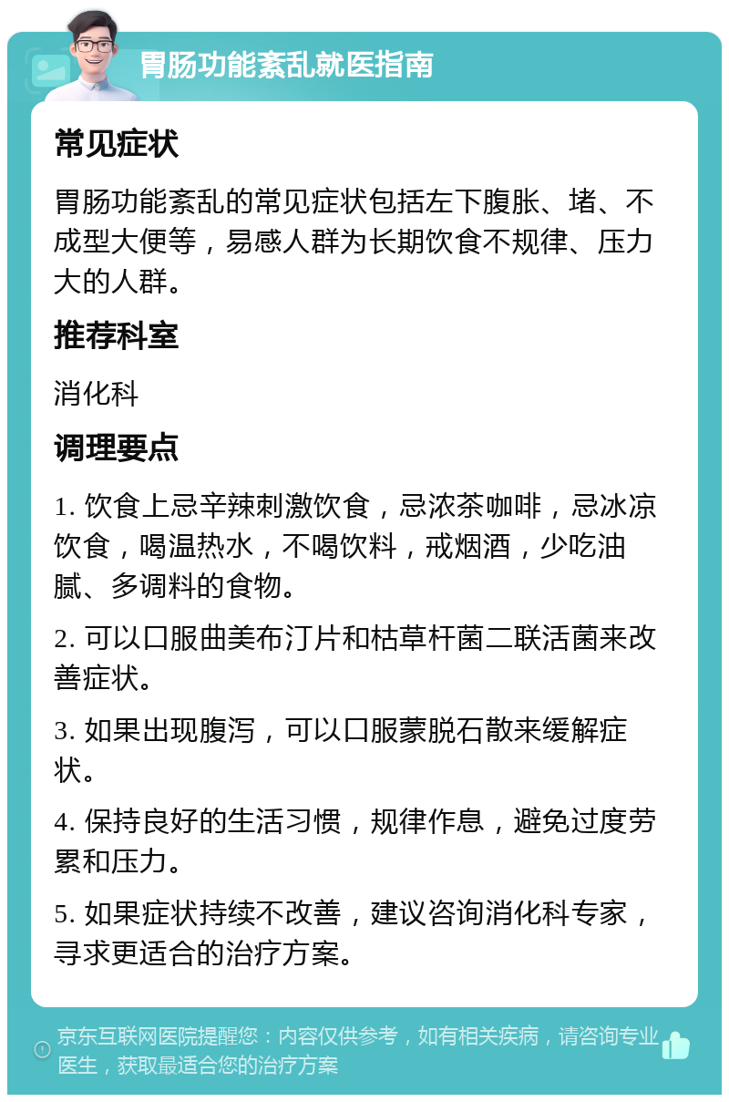 胃肠功能紊乱就医指南 常见症状 胃肠功能紊乱的常见症状包括左下腹胀、堵、不成型大便等，易感人群为长期饮食不规律、压力大的人群。 推荐科室 消化科 调理要点 1. 饮食上忌辛辣刺激饮食，忌浓茶咖啡，忌冰凉饮食，喝温热水，不喝饮料，戒烟酒，少吃油腻、多调料的食物。 2. 可以口服曲美布汀片和枯草杆菌二联活菌来改善症状。 3. 如果出现腹泻，可以口服蒙脱石散来缓解症状。 4. 保持良好的生活习惯，规律作息，避免过度劳累和压力。 5. 如果症状持续不改善，建议咨询消化科专家，寻求更适合的治疗方案。