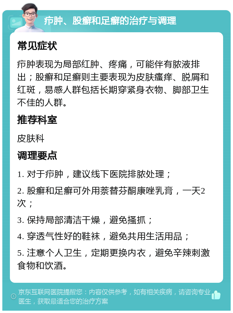 疖肿、股癣和足癣的治疗与调理 常见症状 疖肿表现为局部红肿、疼痛，可能伴有脓液排出；股癣和足癣则主要表现为皮肤瘙痒、脱屑和红斑，易感人群包括长期穿紧身衣物、脚部卫生不佳的人群。 推荐科室 皮肤科 调理要点 1. 对于疖肿，建议线下医院排脓处理； 2. 股癣和足癣可外用萘替芬酮康唑乳膏，一天2次； 3. 保持局部清洁干燥，避免搔抓； 4. 穿透气性好的鞋袜，避免共用生活用品； 5. 注意个人卫生，定期更换内衣，避免辛辣刺激食物和饮酒。