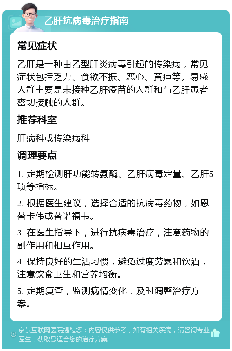 乙肝抗病毒治疗指南 常见症状 乙肝是一种由乙型肝炎病毒引起的传染病，常见症状包括乏力、食欲不振、恶心、黄疸等。易感人群主要是未接种乙肝疫苗的人群和与乙肝患者密切接触的人群。 推荐科室 肝病科或传染病科 调理要点 1. 定期检测肝功能转氨酶、乙肝病毒定量、乙肝5项等指标。 2. 根据医生建议，选择合适的抗病毒药物，如恩替卡伟或替诺福韦。 3. 在医生指导下，进行抗病毒治疗，注意药物的副作用和相互作用。 4. 保持良好的生活习惯，避免过度劳累和饮酒，注意饮食卫生和营养均衡。 5. 定期复查，监测病情变化，及时调整治疗方案。