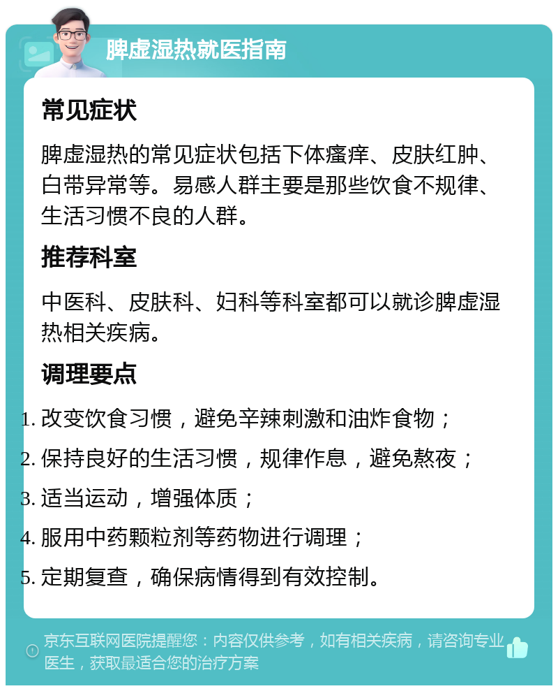 脾虚湿热就医指南 常见症状 脾虚湿热的常见症状包括下体瘙痒、皮肤红肿、白带异常等。易感人群主要是那些饮食不规律、生活习惯不良的人群。 推荐科室 中医科、皮肤科、妇科等科室都可以就诊脾虚湿热相关疾病。 调理要点 改变饮食习惯，避免辛辣刺激和油炸食物； 保持良好的生活习惯，规律作息，避免熬夜； 适当运动，增强体质； 服用中药颗粒剂等药物进行调理； 定期复查，确保病情得到有效控制。