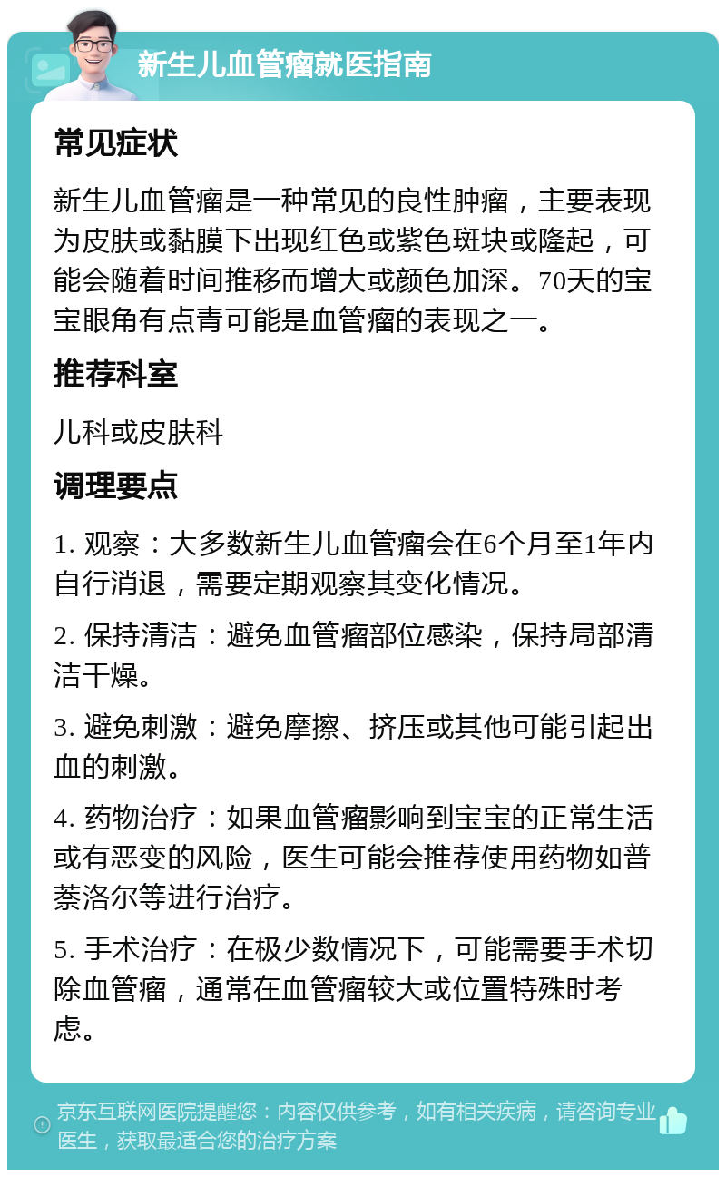 新生儿血管瘤就医指南 常见症状 新生儿血管瘤是一种常见的良性肿瘤，主要表现为皮肤或黏膜下出现红色或紫色斑块或隆起，可能会随着时间推移而增大或颜色加深。70天的宝宝眼角有点青可能是血管瘤的表现之一。 推荐科室 儿科或皮肤科 调理要点 1. 观察：大多数新生儿血管瘤会在6个月至1年内自行消退，需要定期观察其变化情况。 2. 保持清洁：避免血管瘤部位感染，保持局部清洁干燥。 3. 避免刺激：避免摩擦、挤压或其他可能引起出血的刺激。 4. 药物治疗：如果血管瘤影响到宝宝的正常生活或有恶变的风险，医生可能会推荐使用药物如普萘洛尔等进行治疗。 5. 手术治疗：在极少数情况下，可能需要手术切除血管瘤，通常在血管瘤较大或位置特殊时考虑。