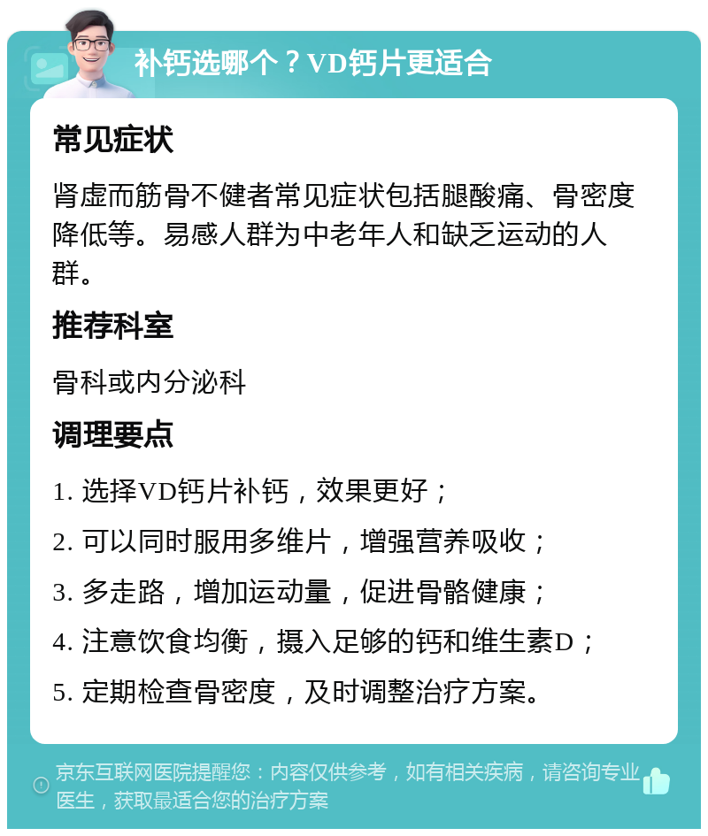 补钙选哪个？VD钙片更适合 常见症状 肾虚而筋骨不健者常见症状包括腿酸痛、骨密度降低等。易感人群为中老年人和缺乏运动的人群。 推荐科室 骨科或内分泌科 调理要点 1. 选择VD钙片补钙，效果更好； 2. 可以同时服用多维片，增强营养吸收； 3. 多走路，增加运动量，促进骨骼健康； 4. 注意饮食均衡，摄入足够的钙和维生素D； 5. 定期检查骨密度，及时调整治疗方案。