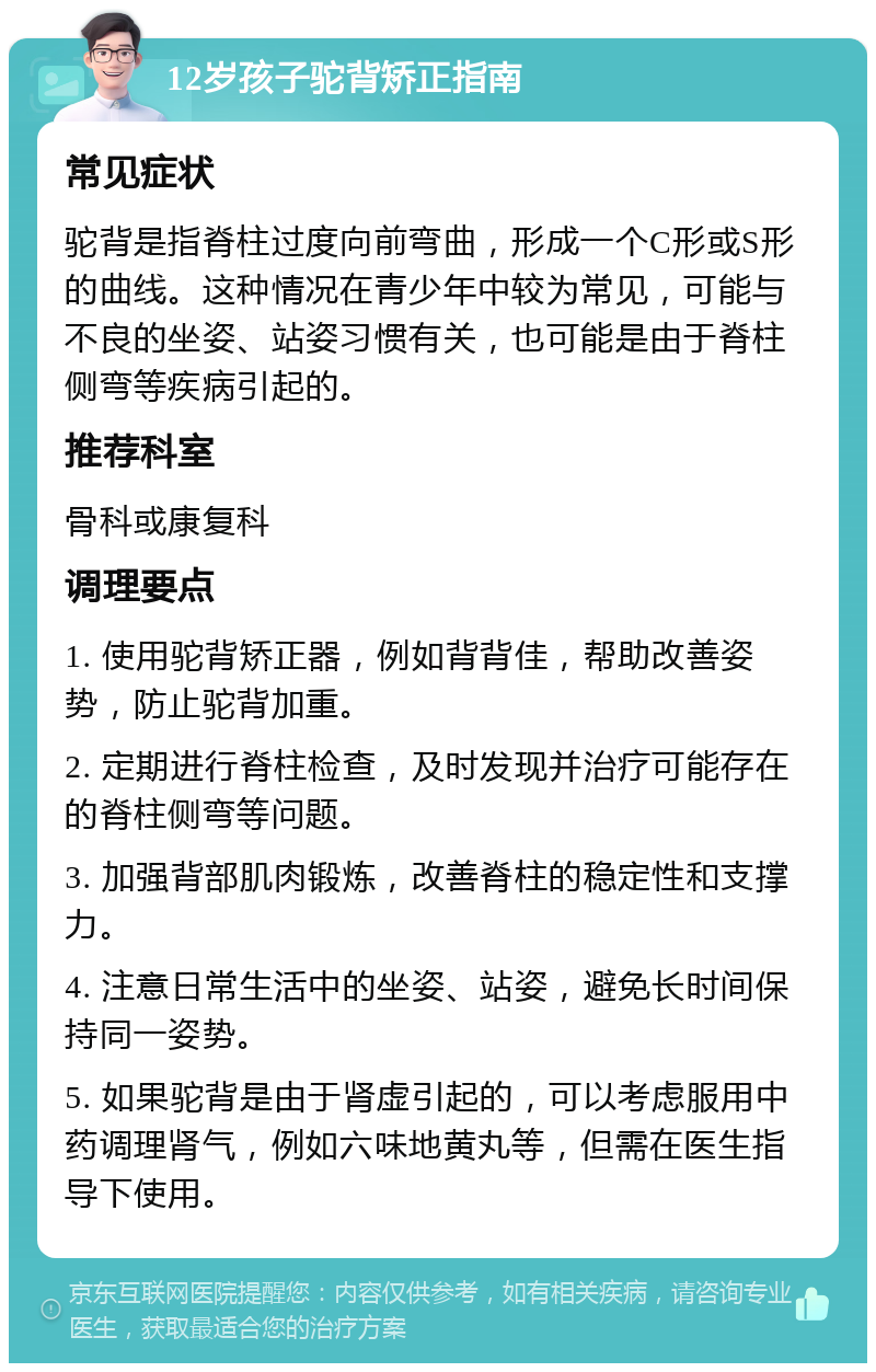 12岁孩子驼背矫正指南 常见症状 驼背是指脊柱过度向前弯曲，形成一个C形或S形的曲线。这种情况在青少年中较为常见，可能与不良的坐姿、站姿习惯有关，也可能是由于脊柱侧弯等疾病引起的。 推荐科室 骨科或康复科 调理要点 1. 使用驼背矫正器，例如背背佳，帮助改善姿势，防止驼背加重。 2. 定期进行脊柱检查，及时发现并治疗可能存在的脊柱侧弯等问题。 3. 加强背部肌肉锻炼，改善脊柱的稳定性和支撑力。 4. 注意日常生活中的坐姿、站姿，避免长时间保持同一姿势。 5. 如果驼背是由于肾虚引起的，可以考虑服用中药调理肾气，例如六味地黄丸等，但需在医生指导下使用。