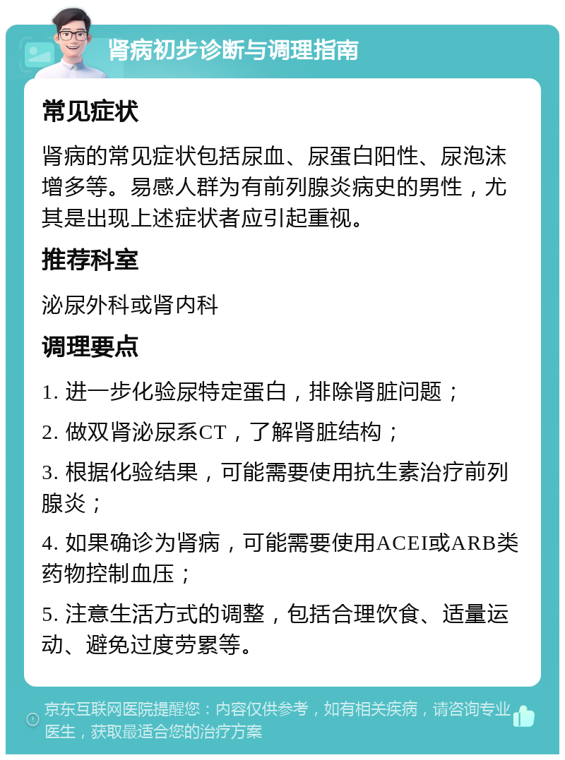 肾病初步诊断与调理指南 常见症状 肾病的常见症状包括尿血、尿蛋白阳性、尿泡沫增多等。易感人群为有前列腺炎病史的男性，尤其是出现上述症状者应引起重视。 推荐科室 泌尿外科或肾内科 调理要点 1. 进一步化验尿特定蛋白，排除肾脏问题； 2. 做双肾泌尿系CT，了解肾脏结构； 3. 根据化验结果，可能需要使用抗生素治疗前列腺炎； 4. 如果确诊为肾病，可能需要使用ACEI或ARB类药物控制血压； 5. 注意生活方式的调整，包括合理饮食、适量运动、避免过度劳累等。