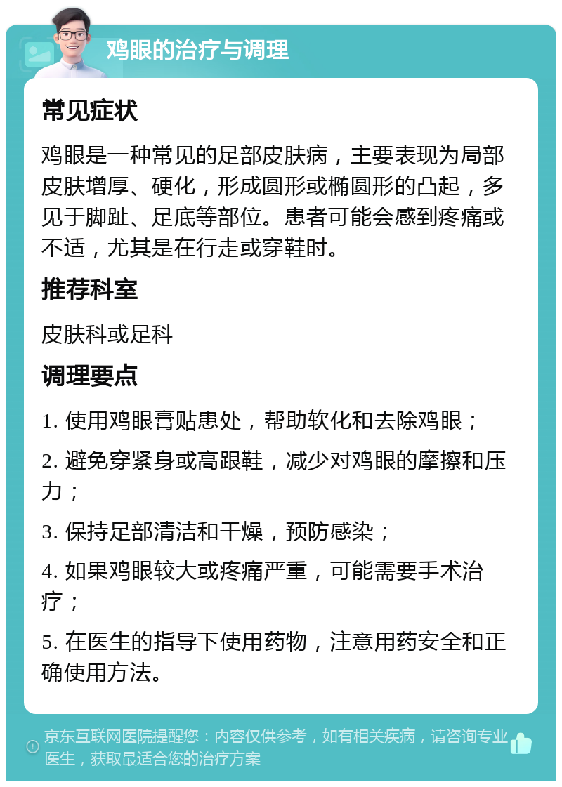 鸡眼的治疗与调理 常见症状 鸡眼是一种常见的足部皮肤病，主要表现为局部皮肤增厚、硬化，形成圆形或椭圆形的凸起，多见于脚趾、足底等部位。患者可能会感到疼痛或不适，尤其是在行走或穿鞋时。 推荐科室 皮肤科或足科 调理要点 1. 使用鸡眼膏贴患处，帮助软化和去除鸡眼； 2. 避免穿紧身或高跟鞋，减少对鸡眼的摩擦和压力； 3. 保持足部清洁和干燥，预防感染； 4. 如果鸡眼较大或疼痛严重，可能需要手术治疗； 5. 在医生的指导下使用药物，注意用药安全和正确使用方法。