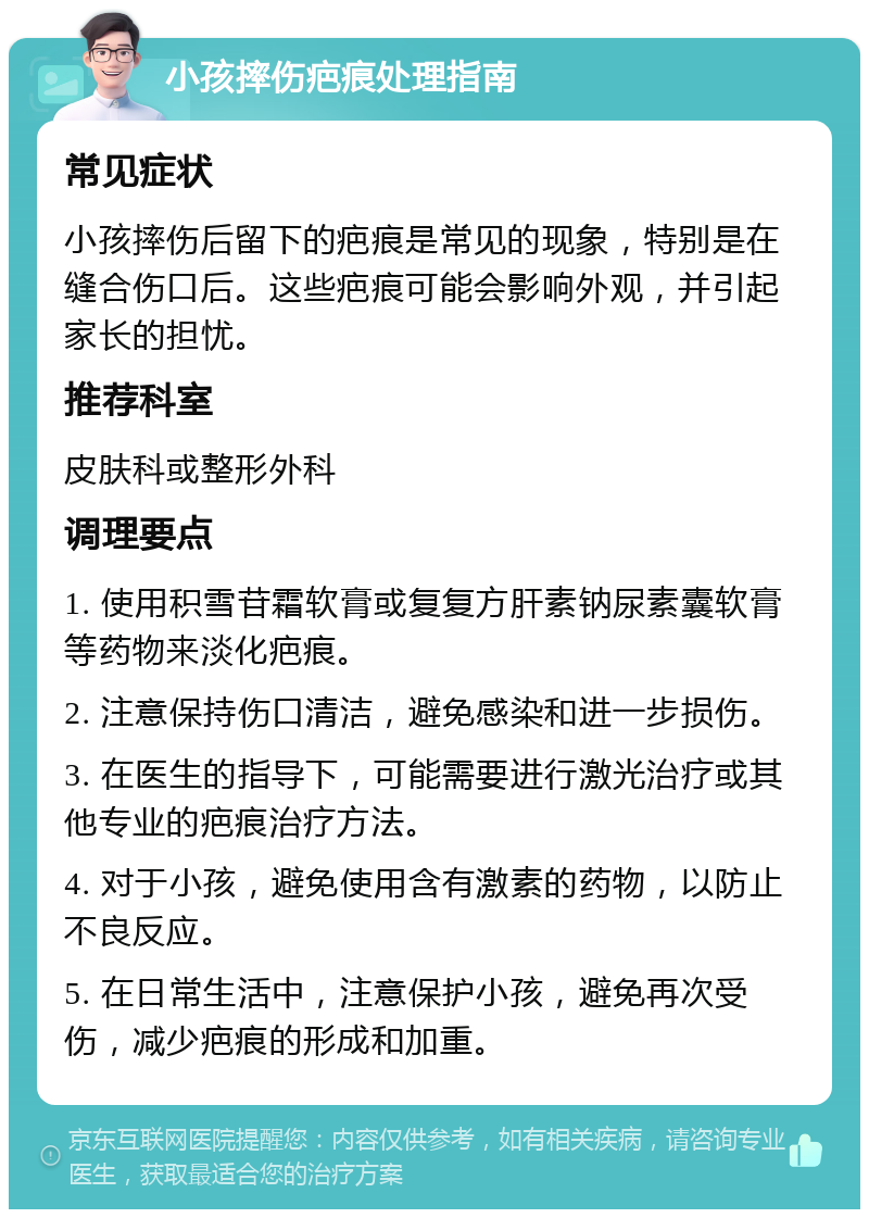 小孩摔伤疤痕处理指南 常见症状 小孩摔伤后留下的疤痕是常见的现象，特别是在缝合伤口后。这些疤痕可能会影响外观，并引起家长的担忧。 推荐科室 皮肤科或整形外科 调理要点 1. 使用积雪苷霜软膏或复复方肝素钠尿素囊软膏等药物来淡化疤痕。 2. 注意保持伤口清洁，避免感染和进一步损伤。 3. 在医生的指导下，可能需要进行激光治疗或其他专业的疤痕治疗方法。 4. 对于小孩，避免使用含有激素的药物，以防止不良反应。 5. 在日常生活中，注意保护小孩，避免再次受伤，减少疤痕的形成和加重。