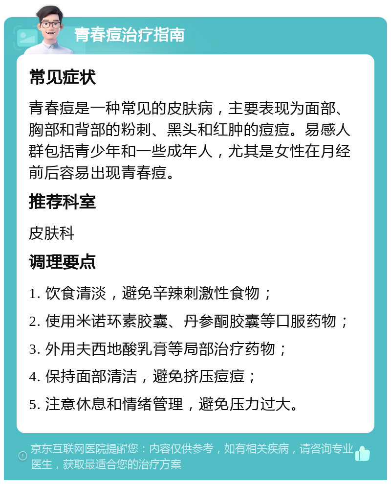 青春痘治疗指南 常见症状 青春痘是一种常见的皮肤病，主要表现为面部、胸部和背部的粉刺、黑头和红肿的痘痘。易感人群包括青少年和一些成年人，尤其是女性在月经前后容易出现青春痘。 推荐科室 皮肤科 调理要点 1. 饮食清淡，避免辛辣刺激性食物； 2. 使用米诺环素胶囊、丹参酮胶囊等口服药物； 3. 外用夫西地酸乳膏等局部治疗药物； 4. 保持面部清洁，避免挤压痘痘； 5. 注意休息和情绪管理，避免压力过大。