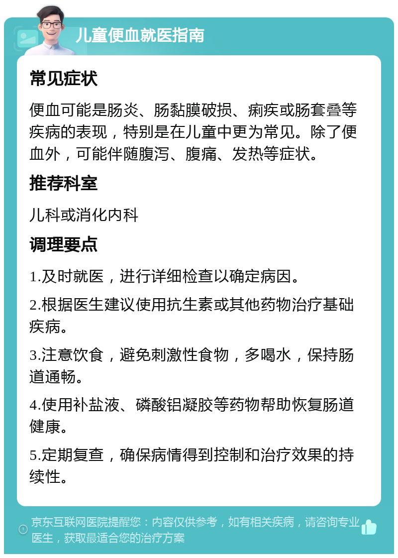 儿童便血就医指南 常见症状 便血可能是肠炎、肠黏膜破损、痢疾或肠套叠等疾病的表现，特别是在儿童中更为常见。除了便血外，可能伴随腹泻、腹痛、发热等症状。 推荐科室 儿科或消化内科 调理要点 1.及时就医，进行详细检查以确定病因。 2.根据医生建议使用抗生素或其他药物治疗基础疾病。 3.注意饮食，避免刺激性食物，多喝水，保持肠道通畅。 4.使用补盐液、磷酸铝凝胶等药物帮助恢复肠道健康。 5.定期复查，确保病情得到控制和治疗效果的持续性。