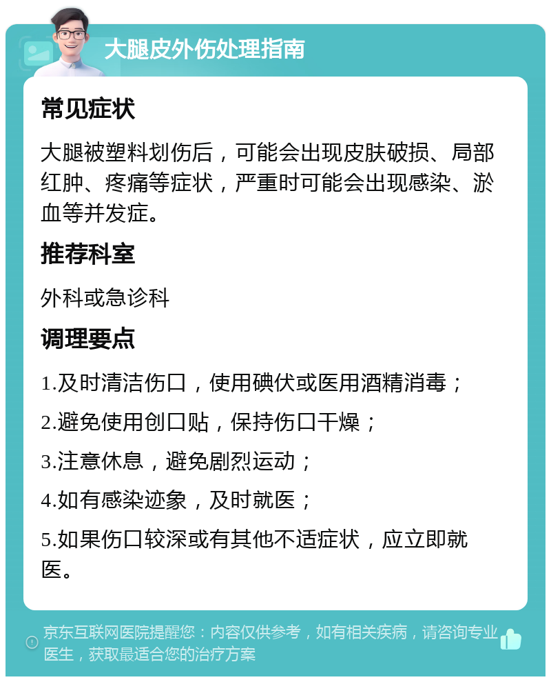 大腿皮外伤处理指南 常见症状 大腿被塑料划伤后，可能会出现皮肤破损、局部红肿、疼痛等症状，严重时可能会出现感染、淤血等并发症。 推荐科室 外科或急诊科 调理要点 1.及时清洁伤口，使用碘伏或医用酒精消毒； 2.避免使用创口贴，保持伤口干燥； 3.注意休息，避免剧烈运动； 4.如有感染迹象，及时就医； 5.如果伤口较深或有其他不适症状，应立即就医。