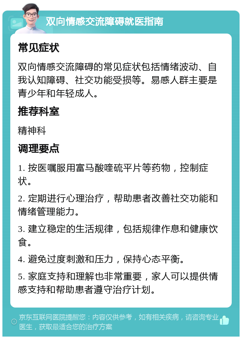 双向情感交流障碍就医指南 常见症状 双向情感交流障碍的常见症状包括情绪波动、自我认知障碍、社交功能受损等。易感人群主要是青少年和年轻成人。 推荐科室 精神科 调理要点 1. 按医嘱服用富马酸喹硫平片等药物，控制症状。 2. 定期进行心理治疗，帮助患者改善社交功能和情绪管理能力。 3. 建立稳定的生活规律，包括规律作息和健康饮食。 4. 避免过度刺激和压力，保持心态平衡。 5. 家庭支持和理解也非常重要，家人可以提供情感支持和帮助患者遵守治疗计划。