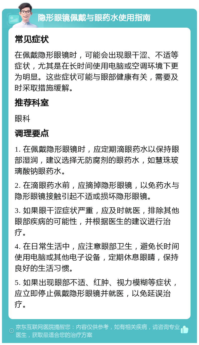 隐形眼镜佩戴与眼药水使用指南 常见症状 在佩戴隐形眼镜时，可能会出现眼干涩、不适等症状，尤其是在长时间使用电脑或空调环境下更为明显。这些症状可能与眼部健康有关，需要及时采取措施缓解。 推荐科室 眼科 调理要点 1. 在佩戴隐形眼镜时，应定期滴眼药水以保持眼部湿润，建议选择无防腐剂的眼药水，如慧珠玻璃酸钠眼药水。 2. 在滴眼药水前，应摘掉隐形眼镜，以免药水与隐形眼镜接触引起不适或损坏隐形眼镜。 3. 如果眼干涩症状严重，应及时就医，排除其他眼部疾病的可能性，并根据医生的建议进行治疗。 4. 在日常生活中，应注意眼部卫生，避免长时间使用电脑或其他电子设备，定期休息眼睛，保持良好的生活习惯。 5. 如果出现眼部不适、红肿、视力模糊等症状，应立即停止佩戴隐形眼镜并就医，以免延误治疗。