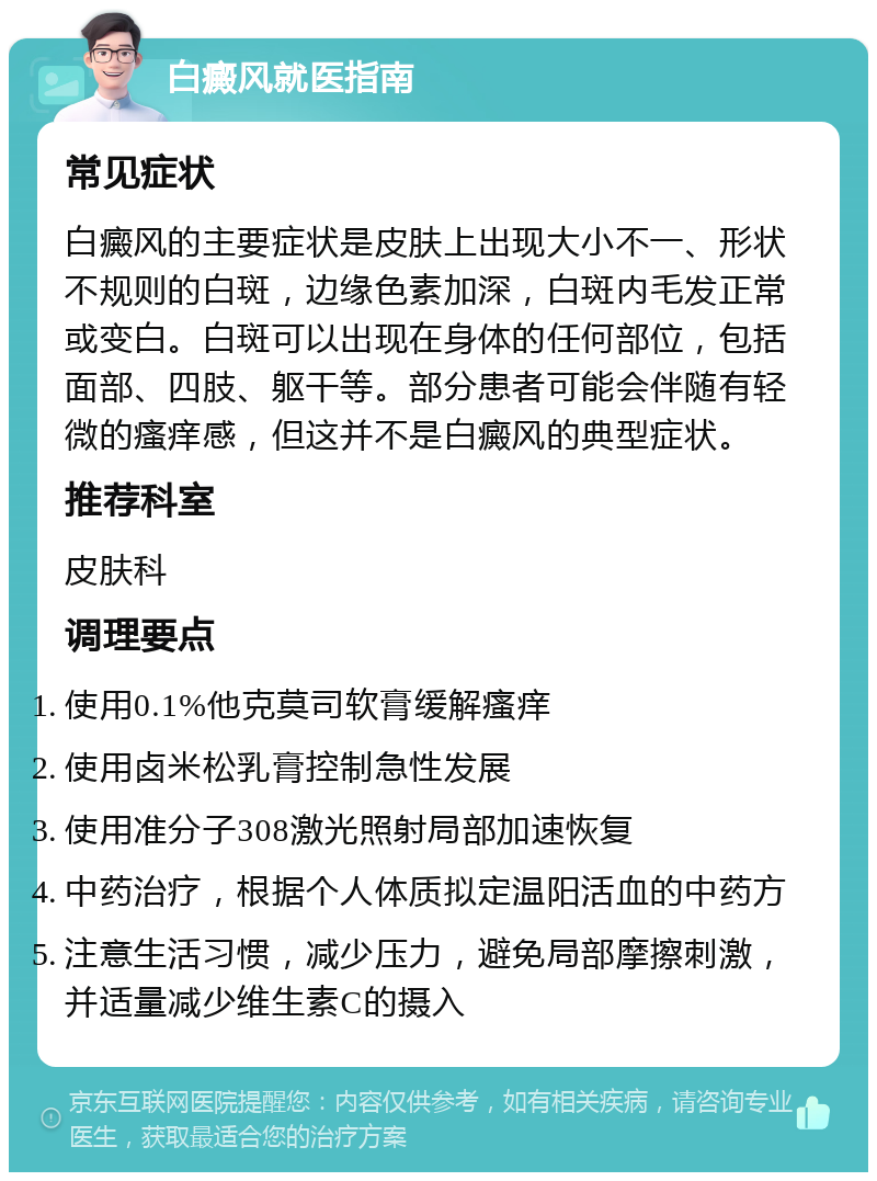 白癜风就医指南 常见症状 白癜风的主要症状是皮肤上出现大小不一、形状不规则的白斑，边缘色素加深，白斑内毛发正常或变白。白斑可以出现在身体的任何部位，包括面部、四肢、躯干等。部分患者可能会伴随有轻微的瘙痒感，但这并不是白癜风的典型症状。 推荐科室 皮肤科 调理要点 使用0.1%他克莫司软膏缓解瘙痒 使用卤米松乳膏控制急性发展 使用准分子308激光照射局部加速恢复 中药治疗，根据个人体质拟定温阳活血的中药方 注意生活习惯，减少压力，避免局部摩擦刺激，并适量减少维生素C的摄入