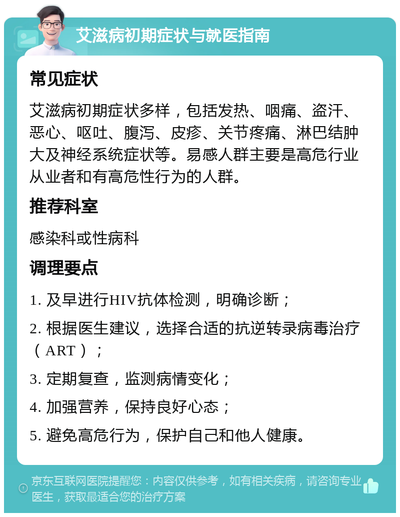 艾滋病初期症状与就医指南 常见症状 艾滋病初期症状多样，包括发热、咽痛、盗汗、恶心、呕吐、腹泻、皮疹、关节疼痛、淋巴结肿大及神经系统症状等。易感人群主要是高危行业从业者和有高危性行为的人群。 推荐科室 感染科或性病科 调理要点 1. 及早进行HIV抗体检测，明确诊断； 2. 根据医生建议，选择合适的抗逆转录病毒治疗（ART）； 3. 定期复查，监测病情变化； 4. 加强营养，保持良好心态； 5. 避免高危行为，保护自己和他人健康。