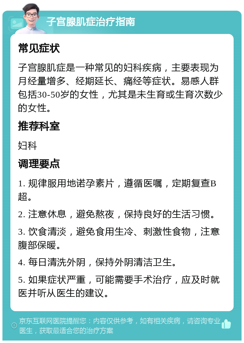 子宫腺肌症治疗指南 常见症状 子宫腺肌症是一种常见的妇科疾病，主要表现为月经量增多、经期延长、痛经等症状。易感人群包括30-50岁的女性，尤其是未生育或生育次数少的女性。 推荐科室 妇科 调理要点 1. 规律服用地诺孕素片，遵循医嘱，定期复查B超。 2. 注意休息，避免熬夜，保持良好的生活习惯。 3. 饮食清淡，避免食用生冷、刺激性食物，注意腹部保暖。 4. 每日清洗外阴，保持外阴清洁卫生。 5. 如果症状严重，可能需要手术治疗，应及时就医并听从医生的建议。