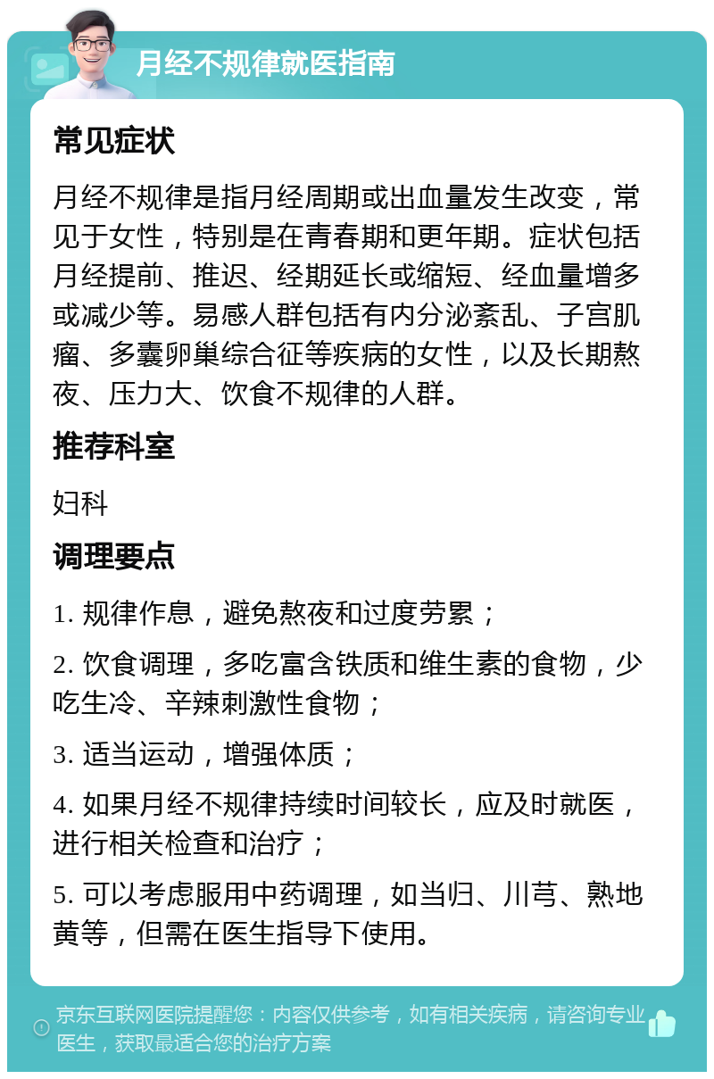 月经不规律就医指南 常见症状 月经不规律是指月经周期或出血量发生改变，常见于女性，特别是在青春期和更年期。症状包括月经提前、推迟、经期延长或缩短、经血量增多或减少等。易感人群包括有内分泌紊乱、子宫肌瘤、多囊卵巢综合征等疾病的女性，以及长期熬夜、压力大、饮食不规律的人群。 推荐科室 妇科 调理要点 1. 规律作息，避免熬夜和过度劳累； 2. 饮食调理，多吃富含铁质和维生素的食物，少吃生冷、辛辣刺激性食物； 3. 适当运动，增强体质； 4. 如果月经不规律持续时间较长，应及时就医，进行相关检查和治疗； 5. 可以考虑服用中药调理，如当归、川芎、熟地黄等，但需在医生指导下使用。