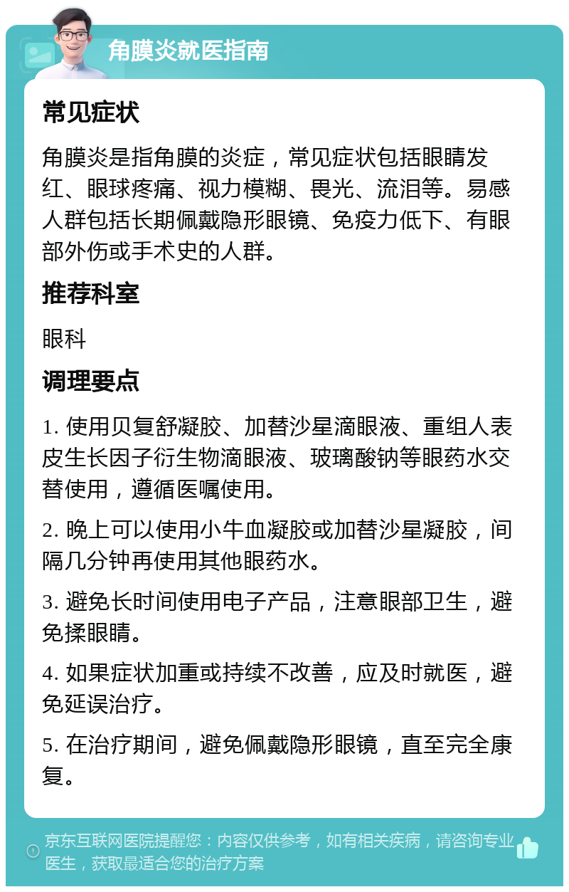 角膜炎就医指南 常见症状 角膜炎是指角膜的炎症，常见症状包括眼睛发红、眼球疼痛、视力模糊、畏光、流泪等。易感人群包括长期佩戴隐形眼镜、免疫力低下、有眼部外伤或手术史的人群。 推荐科室 眼科 调理要点 1. 使用贝复舒凝胶、加替沙星滴眼液、重组人表皮生长因子衍生物滴眼液、玻璃酸钠等眼药水交替使用，遵循医嘱使用。 2. 晚上可以使用小牛血凝胶或加替沙星凝胶，间隔几分钟再使用其他眼药水。 3. 避免长时间使用电子产品，注意眼部卫生，避免揉眼睛。 4. 如果症状加重或持续不改善，应及时就医，避免延误治疗。 5. 在治疗期间，避免佩戴隐形眼镜，直至完全康复。