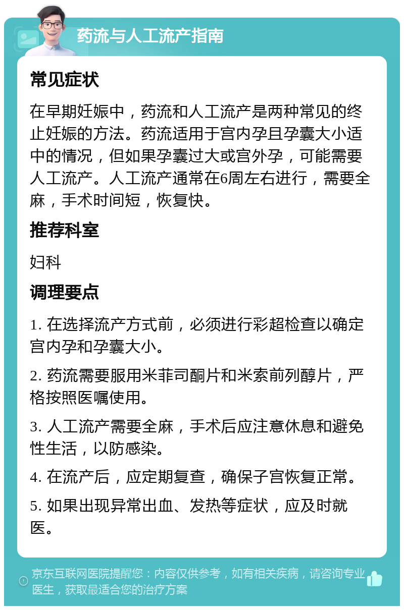 药流与人工流产指南 常见症状 在早期妊娠中，药流和人工流产是两种常见的终止妊娠的方法。药流适用于宫内孕且孕囊大小适中的情况，但如果孕囊过大或宫外孕，可能需要人工流产。人工流产通常在6周左右进行，需要全麻，手术时间短，恢复快。 推荐科室 妇科 调理要点 1. 在选择流产方式前，必须进行彩超检查以确定宫内孕和孕囊大小。 2. 药流需要服用米菲司酮片和米索前列醇片，严格按照医嘱使用。 3. 人工流产需要全麻，手术后应注意休息和避免性生活，以防感染。 4. 在流产后，应定期复查，确保子宫恢复正常。 5. 如果出现异常出血、发热等症状，应及时就医。