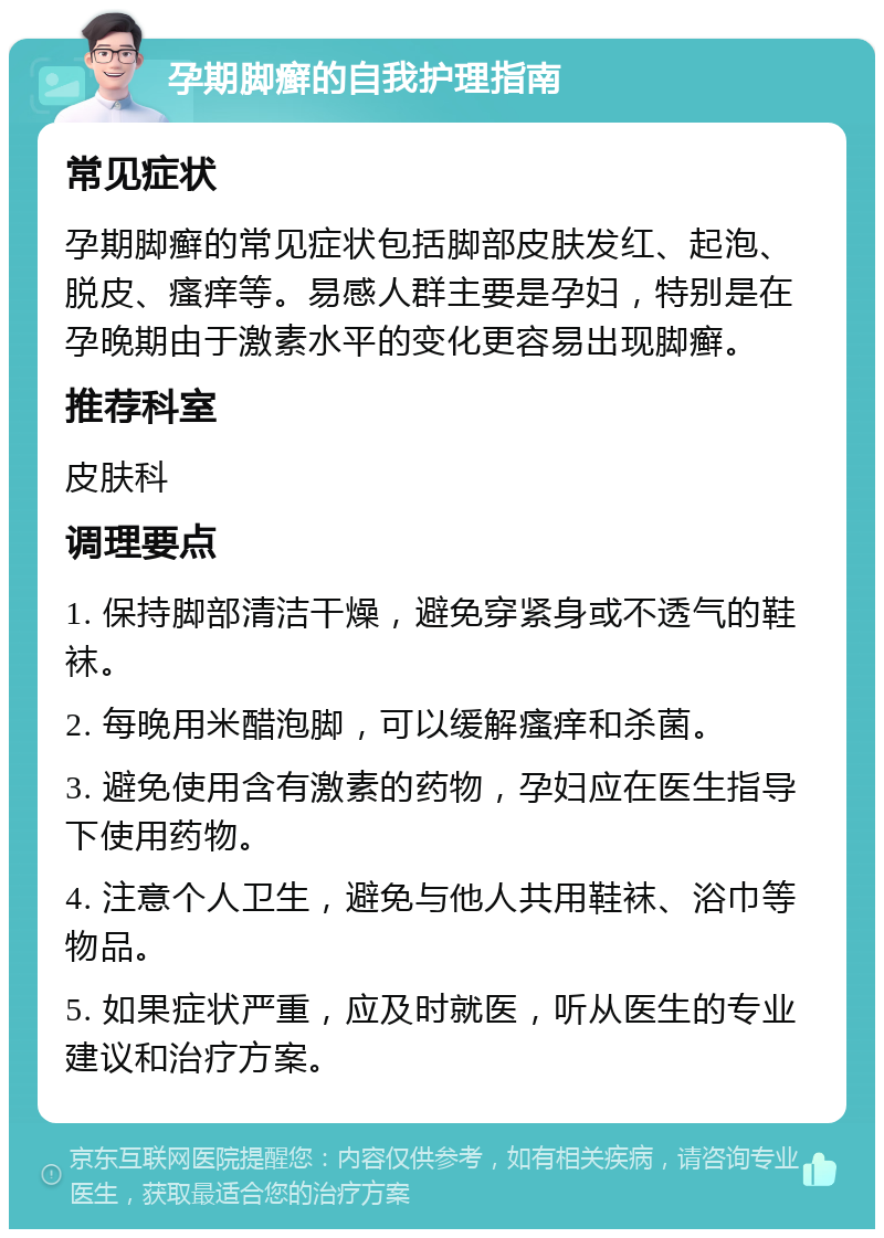 孕期脚癣的自我护理指南 常见症状 孕期脚癣的常见症状包括脚部皮肤发红、起泡、脱皮、瘙痒等。易感人群主要是孕妇，特别是在孕晚期由于激素水平的变化更容易出现脚癣。 推荐科室 皮肤科 调理要点 1. 保持脚部清洁干燥，避免穿紧身或不透气的鞋袜。 2. 每晚用米醋泡脚，可以缓解瘙痒和杀菌。 3. 避免使用含有激素的药物，孕妇应在医生指导下使用药物。 4. 注意个人卫生，避免与他人共用鞋袜、浴巾等物品。 5. 如果症状严重，应及时就医，听从医生的专业建议和治疗方案。