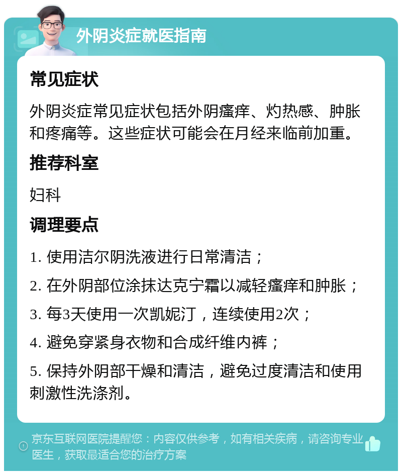 外阴炎症就医指南 常见症状 外阴炎症常见症状包括外阴瘙痒、灼热感、肿胀和疼痛等。这些症状可能会在月经来临前加重。 推荐科室 妇科 调理要点 1. 使用洁尔阴洗液进行日常清洁； 2. 在外阴部位涂抹达克宁霜以减轻瘙痒和肿胀； 3. 每3天使用一次凯妮汀，连续使用2次； 4. 避免穿紧身衣物和合成纤维内裤； 5. 保持外阴部干燥和清洁，避免过度清洁和使用刺激性洗涤剂。