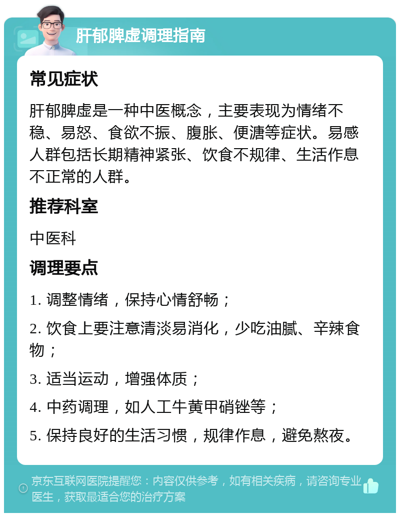 肝郁脾虚调理指南 常见症状 肝郁脾虚是一种中医概念，主要表现为情绪不稳、易怒、食欲不振、腹胀、便溏等症状。易感人群包括长期精神紧张、饮食不规律、生活作息不正常的人群。 推荐科室 中医科 调理要点 1. 调整情绪，保持心情舒畅； 2. 饮食上要注意清淡易消化，少吃油腻、辛辣食物； 3. 适当运动，增强体质； 4. 中药调理，如人工牛黄甲硝锉等； 5. 保持良好的生活习惯，规律作息，避免熬夜。