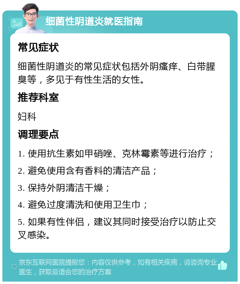 细菌性阴道炎就医指南 常见症状 细菌性阴道炎的常见症状包括外阴瘙痒、白带腥臭等，多见于有性生活的女性。 推荐科室 妇科 调理要点 1. 使用抗生素如甲硝唑、克林霉素等进行治疗； 2. 避免使用含有香料的清洁产品； 3. 保持外阴清洁干燥； 4. 避免过度清洗和使用卫生巾； 5. 如果有性伴侣，建议其同时接受治疗以防止交叉感染。