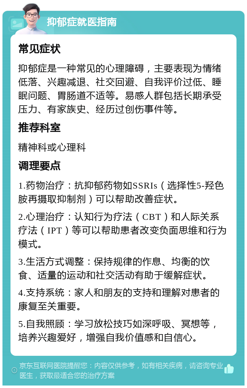 抑郁症就医指南 常见症状 抑郁症是一种常见的心理障碍，主要表现为情绪低落、兴趣减退、社交回避、自我评价过低、睡眠问题、胃肠道不适等。易感人群包括长期承受压力、有家族史、经历过创伤事件等。 推荐科室 精神科或心理科 调理要点 1.药物治疗：抗抑郁药物如SSRIs（选择性5-羟色胺再摄取抑制剂）可以帮助改善症状。 2.心理治疗：认知行为疗法（CBT）和人际关系疗法（IPT）等可以帮助患者改变负面思维和行为模式。 3.生活方式调整：保持规律的作息、均衡的饮食、适量的运动和社交活动有助于缓解症状。 4.支持系统：家人和朋友的支持和理解对患者的康复至关重要。 5.自我照顾：学习放松技巧如深呼吸、冥想等，培养兴趣爱好，增强自我价值感和自信心。