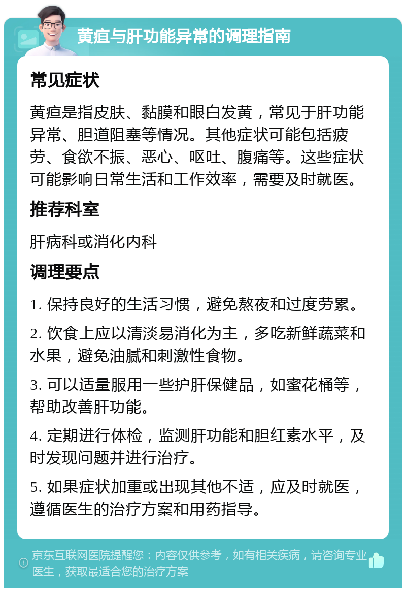 黄疸与肝功能异常的调理指南 常见症状 黄疸是指皮肤、黏膜和眼白发黄，常见于肝功能异常、胆道阻塞等情况。其他症状可能包括疲劳、食欲不振、恶心、呕吐、腹痛等。这些症状可能影响日常生活和工作效率，需要及时就医。 推荐科室 肝病科或消化内科 调理要点 1. 保持良好的生活习惯，避免熬夜和过度劳累。 2. 饮食上应以清淡易消化为主，多吃新鲜蔬菜和水果，避免油腻和刺激性食物。 3. 可以适量服用一些护肝保健品，如蜜花桶等，帮助改善肝功能。 4. 定期进行体检，监测肝功能和胆红素水平，及时发现问题并进行治疗。 5. 如果症状加重或出现其他不适，应及时就医，遵循医生的治疗方案和用药指导。