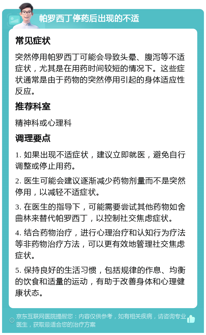 帕罗西丁停药后出现的不适 常见症状 突然停用帕罗西丁可能会导致头晕、腹泻等不适症状，尤其是在用药时间较短的情况下。这些症状通常是由于药物的突然停用引起的身体适应性反应。 推荐科室 精神科或心理科 调理要点 1. 如果出现不适症状，建议立即就医，避免自行调整或停止用药。 2. 医生可能会建议逐渐减少药物剂量而不是突然停用，以减轻不适症状。 3. 在医生的指导下，可能需要尝试其他药物如舍曲林来替代帕罗西丁，以控制社交焦虑症状。 4. 结合药物治疗，进行心理治疗和认知行为疗法等非药物治疗方法，可以更有效地管理社交焦虑症状。 5. 保持良好的生活习惯，包括规律的作息、均衡的饮食和适量的运动，有助于改善身体和心理健康状态。