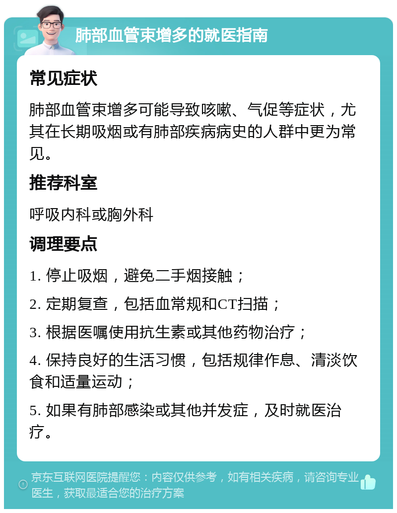 肺部血管束增多的就医指南 常见症状 肺部血管束增多可能导致咳嗽、气促等症状，尤其在长期吸烟或有肺部疾病病史的人群中更为常见。 推荐科室 呼吸内科或胸外科 调理要点 1. 停止吸烟，避免二手烟接触； 2. 定期复查，包括血常规和CT扫描； 3. 根据医嘱使用抗生素或其他药物治疗； 4. 保持良好的生活习惯，包括规律作息、清淡饮食和适量运动； 5. 如果有肺部感染或其他并发症，及时就医治疗。