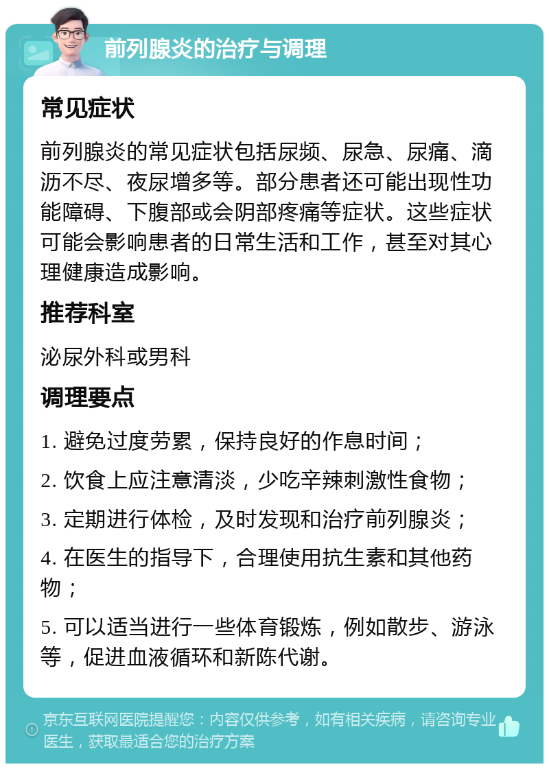 前列腺炎的治疗与调理 常见症状 前列腺炎的常见症状包括尿频、尿急、尿痛、滴沥不尽、夜尿增多等。部分患者还可能出现性功能障碍、下腹部或会阴部疼痛等症状。这些症状可能会影响患者的日常生活和工作，甚至对其心理健康造成影响。 推荐科室 泌尿外科或男科 调理要点 1. 避免过度劳累，保持良好的作息时间； 2. 饮食上应注意清淡，少吃辛辣刺激性食物； 3. 定期进行体检，及时发现和治疗前列腺炎； 4. 在医生的指导下，合理使用抗生素和其他药物； 5. 可以适当进行一些体育锻炼，例如散步、游泳等，促进血液循环和新陈代谢。