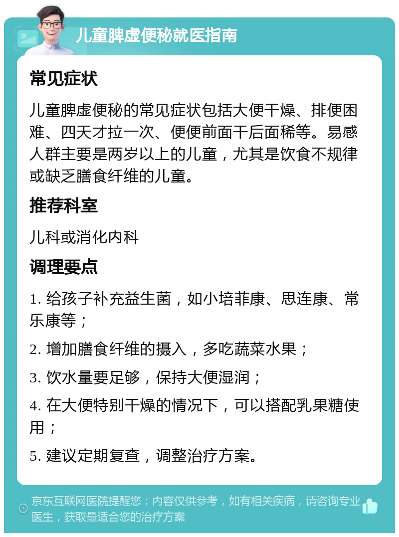 儿童脾虚便秘就医指南 常见症状 儿童脾虚便秘的常见症状包括大便干燥、排便困难、四天才拉一次、便便前面干后面稀等。易感人群主要是两岁以上的儿童，尤其是饮食不规律或缺乏膳食纤维的儿童。 推荐科室 儿科或消化内科 调理要点 1. 给孩子补充益生菌，如小培菲康、思连康、常乐康等； 2. 增加膳食纤维的摄入，多吃蔬菜水果； 3. 饮水量要足够，保持大便湿润； 4. 在大便特别干燥的情况下，可以搭配乳果糖使用； 5. 建议定期复查，调整治疗方案。