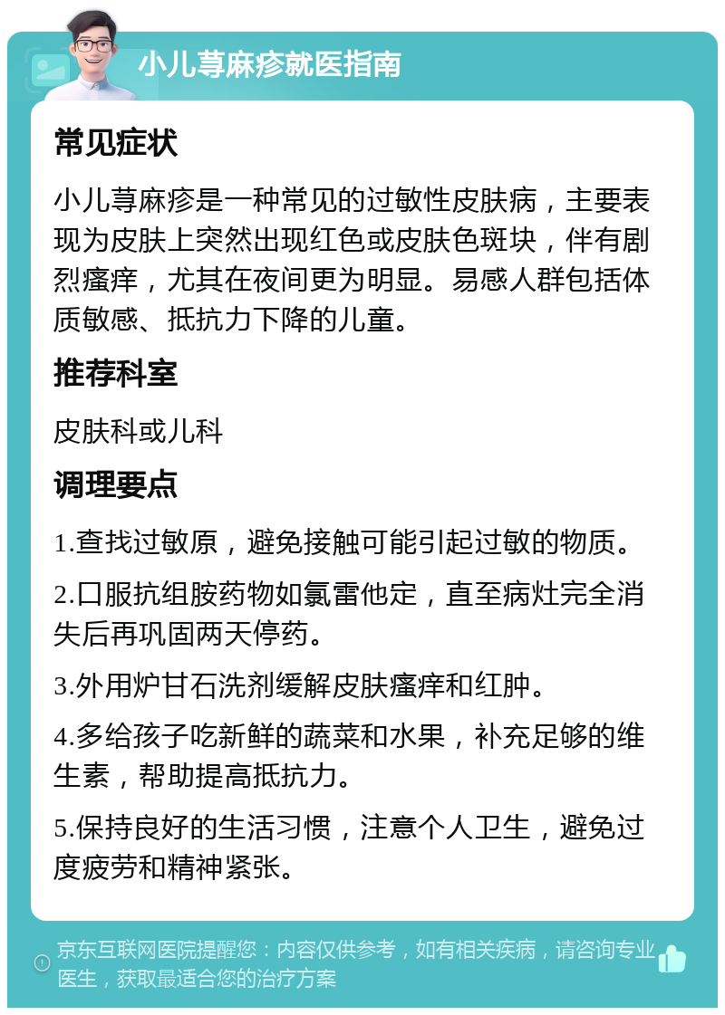 小儿荨麻疹就医指南 常见症状 小儿荨麻疹是一种常见的过敏性皮肤病，主要表现为皮肤上突然出现红色或皮肤色斑块，伴有剧烈瘙痒，尤其在夜间更为明显。易感人群包括体质敏感、抵抗力下降的儿童。 推荐科室 皮肤科或儿科 调理要点 1.查找过敏原，避免接触可能引起过敏的物质。 2.口服抗组胺药物如氯雷他定，直至病灶完全消失后再巩固两天停药。 3.外用炉甘石洗剂缓解皮肤瘙痒和红肿。 4.多给孩子吃新鲜的蔬菜和水果，补充足够的维生素，帮助提高抵抗力。 5.保持良好的生活习惯，注意个人卫生，避免过度疲劳和精神紧张。