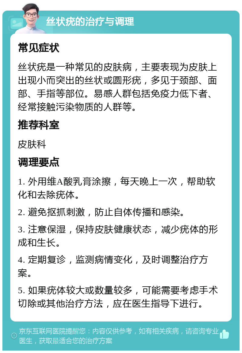 丝状疣的治疗与调理 常见症状 丝状疣是一种常见的皮肤病，主要表现为皮肤上出现小而突出的丝状或圆形疣，多见于颈部、面部、手指等部位。易感人群包括免疫力低下者、经常接触污染物质的人群等。 推荐科室 皮肤科 调理要点 1. 外用维A酸乳膏涂擦，每天晚上一次，帮助软化和去除疣体。 2. 避免抠抓刺激，防止自体传播和感染。 3. 注意保湿，保持皮肤健康状态，减少疣体的形成和生长。 4. 定期复诊，监测病情变化，及时调整治疗方案。 5. 如果疣体较大或数量较多，可能需要考虑手术切除或其他治疗方法，应在医生指导下进行。