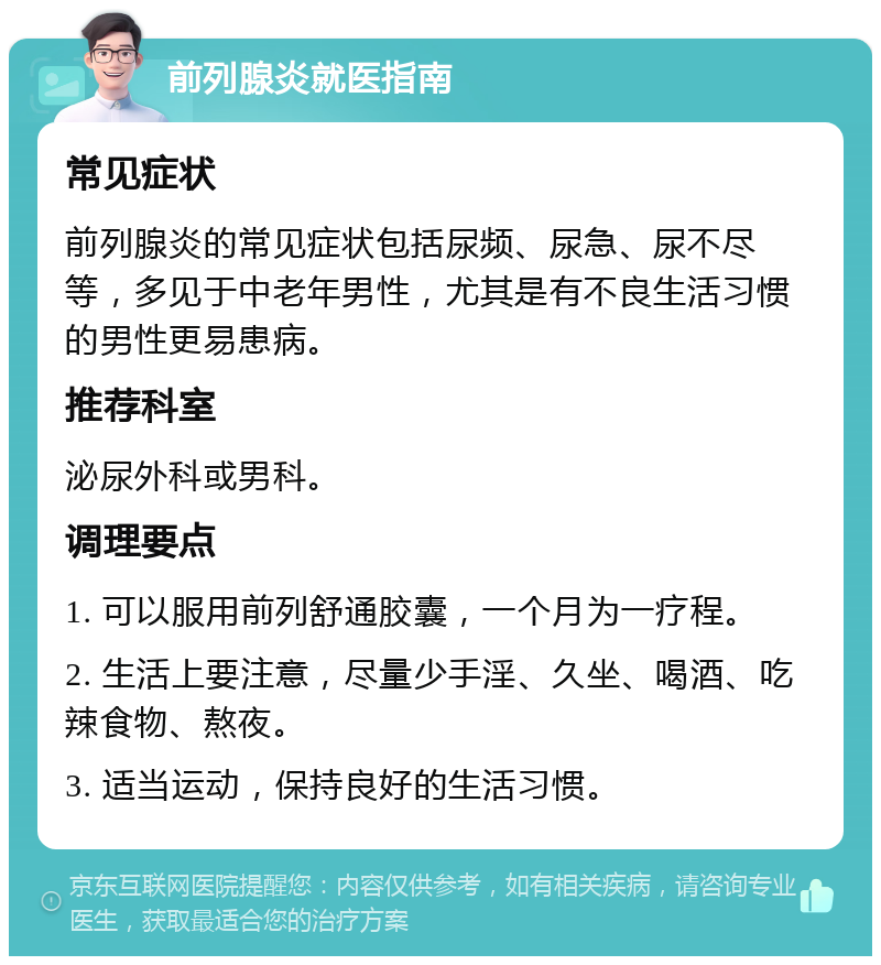 前列腺炎就医指南 常见症状 前列腺炎的常见症状包括尿频、尿急、尿不尽等，多见于中老年男性，尤其是有不良生活习惯的男性更易患病。 推荐科室 泌尿外科或男科。 调理要点 1. 可以服用前列舒通胶囊，一个月为一疗程。 2. 生活上要注意，尽量少手淫、久坐、喝酒、吃辣食物、熬夜。 3. 适当运动，保持良好的生活习惯。