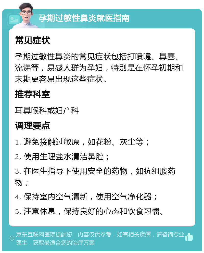 孕期过敏性鼻炎就医指南 常见症状 孕期过敏性鼻炎的常见症状包括打喷嚏、鼻塞、流涕等，易感人群为孕妇，特别是在怀孕初期和末期更容易出现这些症状。 推荐科室 耳鼻喉科或妇产科 调理要点 1. 避免接触过敏原，如花粉、灰尘等； 2. 使用生理盐水清洁鼻腔； 3. 在医生指导下使用安全的药物，如抗组胺药物； 4. 保持室内空气清新，使用空气净化器； 5. 注意休息，保持良好的心态和饮食习惯。