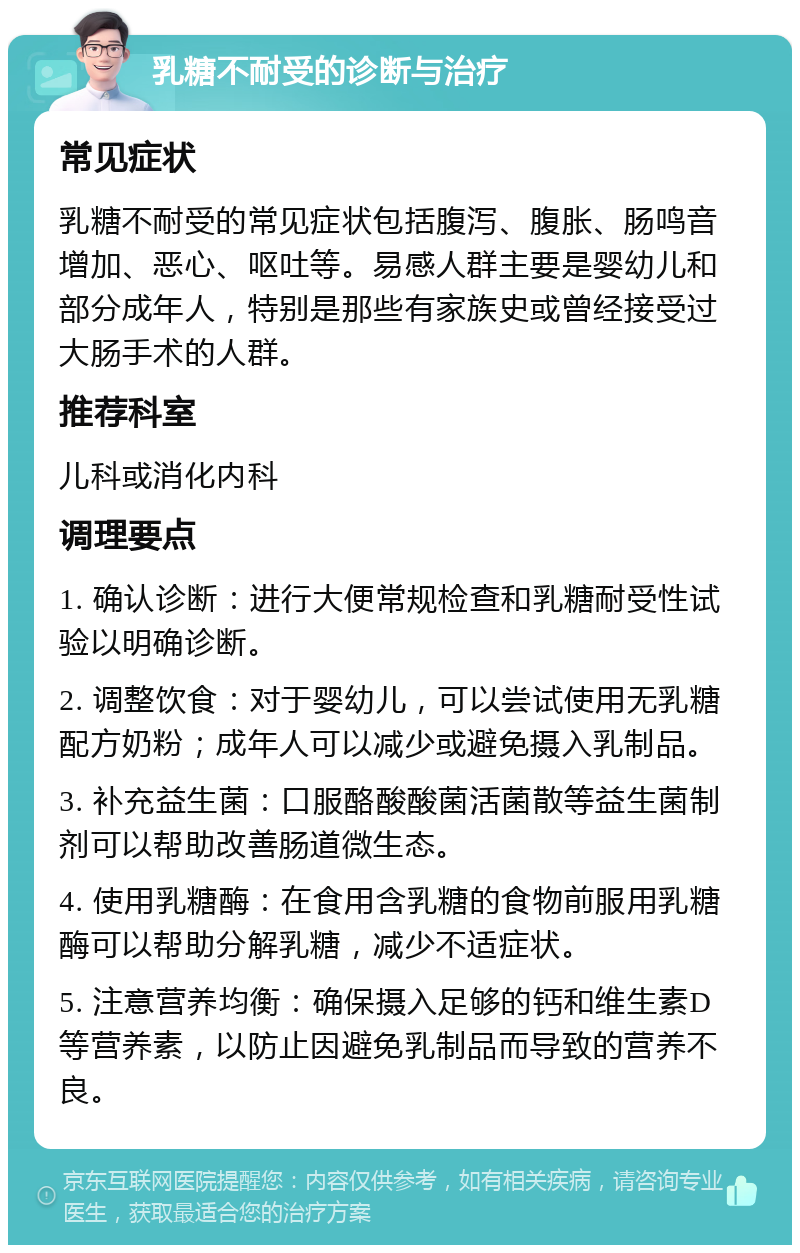 乳糖不耐受的诊断与治疗 常见症状 乳糖不耐受的常见症状包括腹泻、腹胀、肠鸣音增加、恶心、呕吐等。易感人群主要是婴幼儿和部分成年人，特别是那些有家族史或曾经接受过大肠手术的人群。 推荐科室 儿科或消化内科 调理要点 1. 确认诊断：进行大便常规检查和乳糖耐受性试验以明确诊断。 2. 调整饮食：对于婴幼儿，可以尝试使用无乳糖配方奶粉；成年人可以减少或避免摄入乳制品。 3. 补充益生菌：口服酪酸酸菌活菌散等益生菌制剂可以帮助改善肠道微生态。 4. 使用乳糖酶：在食用含乳糖的食物前服用乳糖酶可以帮助分解乳糖，减少不适症状。 5. 注意营养均衡：确保摄入足够的钙和维生素D等营养素，以防止因避免乳制品而导致的营养不良。