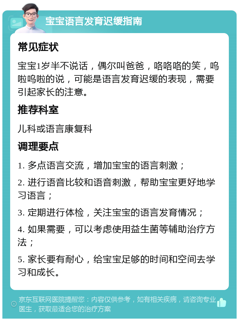 宝宝语言发育迟缓指南 常见症状 宝宝1岁半不说话，偶尔叫爸爸，咯咯咯的笑，呜啦呜啦的说，可能是语言发育迟缓的表现，需要引起家长的注意。 推荐科室 儿科或语言康复科 调理要点 1. 多点语言交流，增加宝宝的语言刺激； 2. 进行语音比较和语音刺激，帮助宝宝更好地学习语言； 3. 定期进行体检，关注宝宝的语言发育情况； 4. 如果需要，可以考虑使用益生菌等辅助治疗方法； 5. 家长要有耐心，给宝宝足够的时间和空间去学习和成长。