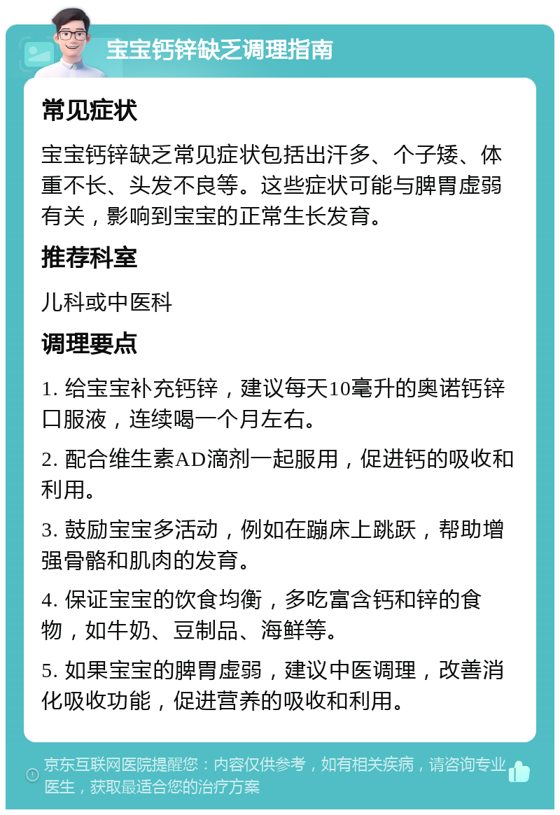 宝宝钙锌缺乏调理指南 常见症状 宝宝钙锌缺乏常见症状包括出汗多、个子矮、体重不长、头发不良等。这些症状可能与脾胃虚弱有关，影响到宝宝的正常生长发育。 推荐科室 儿科或中医科 调理要点 1. 给宝宝补充钙锌，建议每天10毫升的奥诺钙锌口服液，连续喝一个月左右。 2. 配合维生素AD滴剂一起服用，促进钙的吸收和利用。 3. 鼓励宝宝多活动，例如在蹦床上跳跃，帮助增强骨骼和肌肉的发育。 4. 保证宝宝的饮食均衡，多吃富含钙和锌的食物，如牛奶、豆制品、海鲜等。 5. 如果宝宝的脾胃虚弱，建议中医调理，改善消化吸收功能，促进营养的吸收和利用。