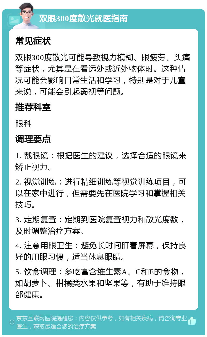 双眼300度散光就医指南 常见症状 双眼300度散光可能导致视力模糊、眼疲劳、头痛等症状，尤其是在看远处或近处物体时。这种情况可能会影响日常生活和学习，特别是对于儿童来说，可能会引起弱视等问题。 推荐科室 眼科 调理要点 1. 戴眼镜：根据医生的建议，选择合适的眼镜来矫正视力。 2. 视觉训练：进行精细训练等视觉训练项目，可以在家中进行，但需要先在医院学习和掌握相关技巧。 3. 定期复查：定期到医院复查视力和散光度数，及时调整治疗方案。 4. 注意用眼卫生：避免长时间盯着屏幕，保持良好的用眼习惯，适当休息眼睛。 5. 饮食调理：多吃富含维生素A、C和E的食物，如胡萝卜、柑橘类水果和坚果等，有助于维持眼部健康。