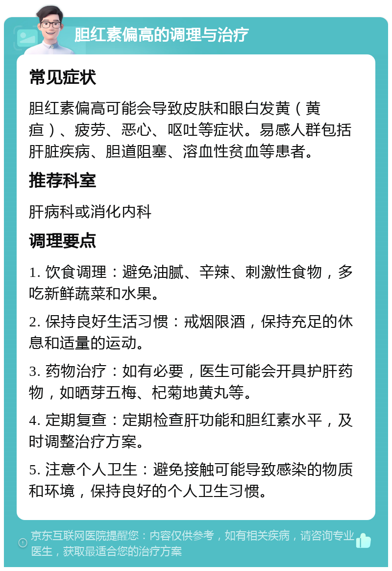 胆红素偏高的调理与治疗 常见症状 胆红素偏高可能会导致皮肤和眼白发黄（黄疸）、疲劳、恶心、呕吐等症状。易感人群包括肝脏疾病、胆道阻塞、溶血性贫血等患者。 推荐科室 肝病科或消化内科 调理要点 1. 饮食调理：避免油腻、辛辣、刺激性食物，多吃新鲜蔬菜和水果。 2. 保持良好生活习惯：戒烟限酒，保持充足的休息和适量的运动。 3. 药物治疗：如有必要，医生可能会开具护肝药物，如晒芽五梅、杞菊地黄丸等。 4. 定期复查：定期检查肝功能和胆红素水平，及时调整治疗方案。 5. 注意个人卫生：避免接触可能导致感染的物质和环境，保持良好的个人卫生习惯。