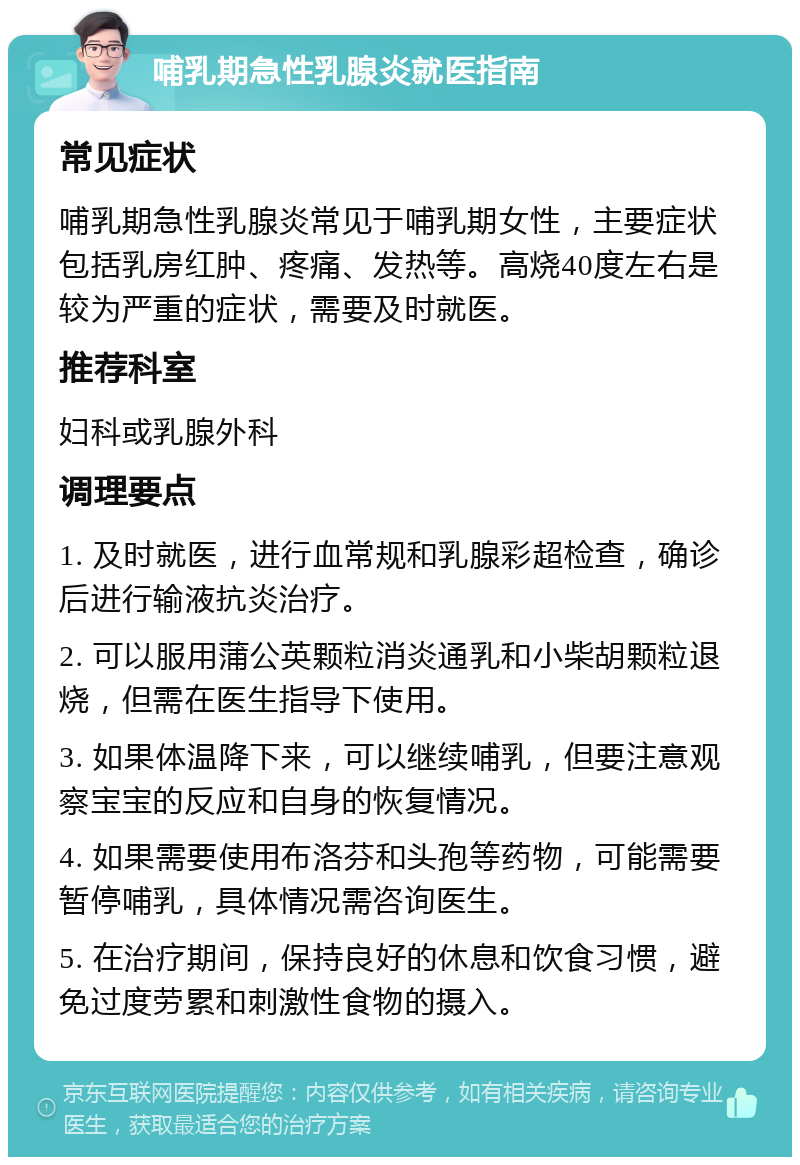 哺乳期急性乳腺炎就医指南 常见症状 哺乳期急性乳腺炎常见于哺乳期女性，主要症状包括乳房红肿、疼痛、发热等。高烧40度左右是较为严重的症状，需要及时就医。 推荐科室 妇科或乳腺外科 调理要点 1. 及时就医，进行血常规和乳腺彩超检查，确诊后进行输液抗炎治疗。 2. 可以服用蒲公英颗粒消炎通乳和小柴胡颗粒退烧，但需在医生指导下使用。 3. 如果体温降下来，可以继续哺乳，但要注意观察宝宝的反应和自身的恢复情况。 4. 如果需要使用布洛芬和头孢等药物，可能需要暂停哺乳，具体情况需咨询医生。 5. 在治疗期间，保持良好的休息和饮食习惯，避免过度劳累和刺激性食物的摄入。