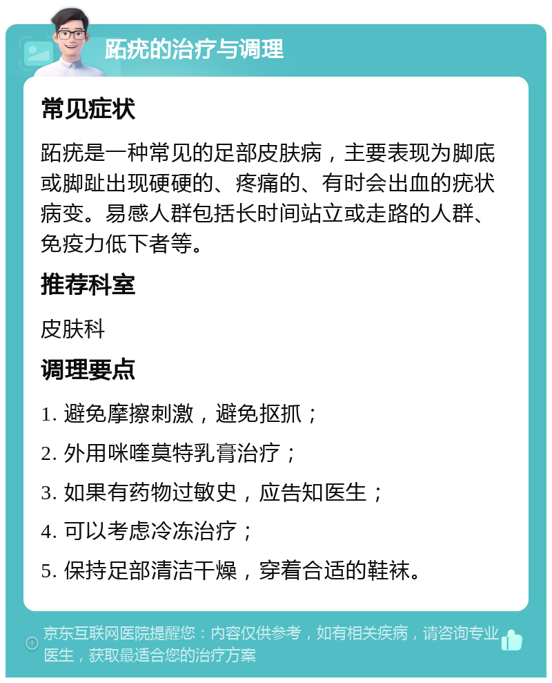 跖疣的治疗与调理 常见症状 跖疣是一种常见的足部皮肤病，主要表现为脚底或脚趾出现硬硬的、疼痛的、有时会出血的疣状病变。易感人群包括长时间站立或走路的人群、免疫力低下者等。 推荐科室 皮肤科 调理要点 1. 避免摩擦刺激，避免抠抓； 2. 外用咪喹莫特乳膏治疗； 3. 如果有药物过敏史，应告知医生； 4. 可以考虑冷冻治疗； 5. 保持足部清洁干燥，穿着合适的鞋袜。