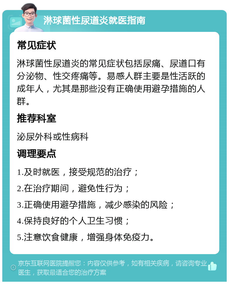 淋球菌性尿道炎就医指南 常见症状 淋球菌性尿道炎的常见症状包括尿痛、尿道口有分泌物、性交疼痛等。易感人群主要是性活跃的成年人，尤其是那些没有正确使用避孕措施的人群。 推荐科室 泌尿外科或性病科 调理要点 1.及时就医，接受规范的治疗； 2.在治疗期间，避免性行为； 3.正确使用避孕措施，减少感染的风险； 4.保持良好的个人卫生习惯； 5.注意饮食健康，增强身体免疫力。