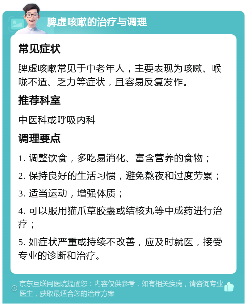 脾虚咳嗽的治疗与调理 常见症状 脾虚咳嗽常见于中老年人，主要表现为咳嗽、喉咙不适、乏力等症状，且容易反复发作。 推荐科室 中医科或呼吸内科 调理要点 1. 调整饮食，多吃易消化、富含营养的食物； 2. 保持良好的生活习惯，避免熬夜和过度劳累； 3. 适当运动，增强体质； 4. 可以服用猫爪草胶囊或结核丸等中成药进行治疗； 5. 如症状严重或持续不改善，应及时就医，接受专业的诊断和治疗。