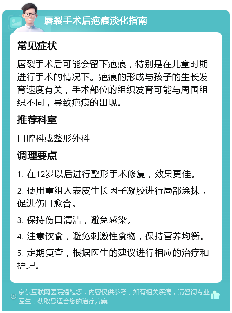 唇裂手术后疤痕淡化指南 常见症状 唇裂手术后可能会留下疤痕，特别是在儿童时期进行手术的情况下。疤痕的形成与孩子的生长发育速度有关，手术部位的组织发育可能与周围组织不同，导致疤痕的出现。 推荐科室 口腔科或整形外科 调理要点 1. 在12岁以后进行整形手术修复，效果更佳。 2. 使用重组人表皮生长因子凝胶进行局部涂抹，促进伤口愈合。 3. 保持伤口清洁，避免感染。 4. 注意饮食，避免刺激性食物，保持营养均衡。 5. 定期复查，根据医生的建议进行相应的治疗和护理。